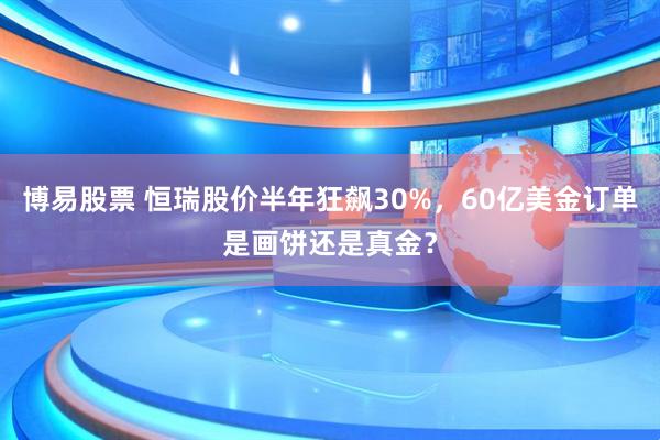 博易股票 恒瑞股价半年狂飙30%，60亿美金订单是画饼还是真金？