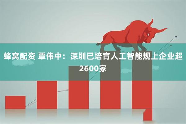 蜂窝配资 覃伟中：深圳已培育人工智能规上企业超2600家