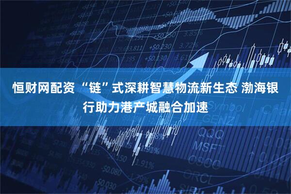 恒财网配资 “链”式深耕智慧物流新生态 渤海银行助力港产城融合加速