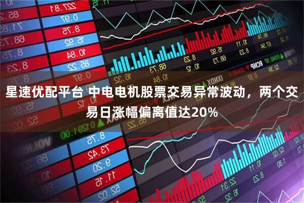 星速优配平台 中电电机股票交易异常波动，两个交易日涨幅偏离值达20%
