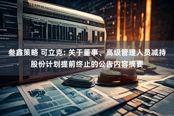 叁鑫策略 可立克: 关于董事、高级管理人员减持股份计划提前终止的公告内容摘要