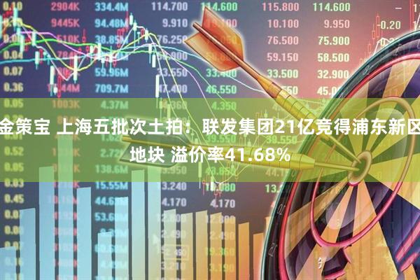 金策宝 上海五批次土拍：联发集团21亿竞得浦东新区地块 溢价率41.68%