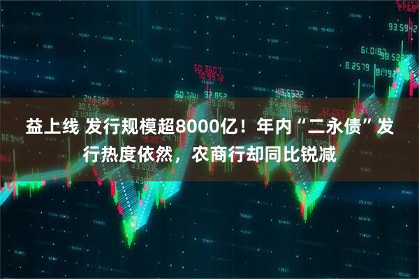益上线 发行规模超8000亿！年内“二永债”发行热度依然，农商行却同比锐减