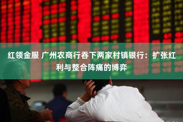 红领金服 广州农商行吞下两家村镇银行：扩张红利与整合阵痛的博弈