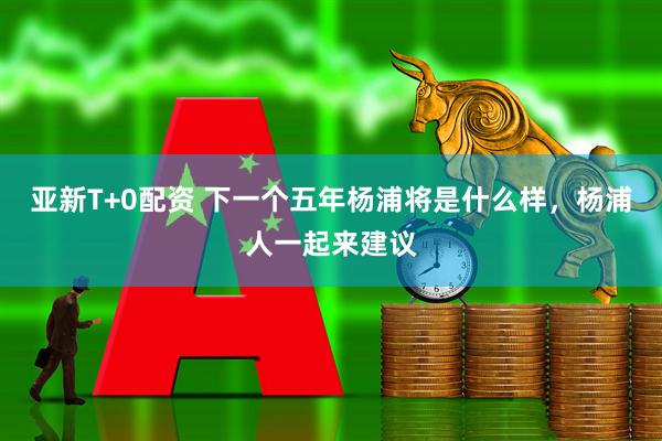 亚新T+0配资 下一个五年杨浦将是什么样，杨浦人一起来建议