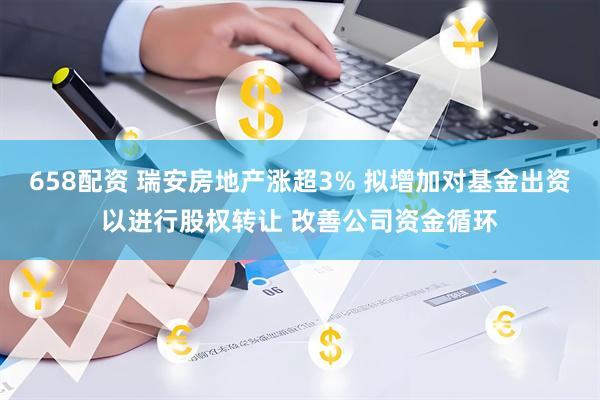 658配资 瑞安房地产涨超3% 拟增加对基金出资以进行股权转让 改善公司资金循环