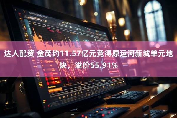 达人配资 金茂约11.57亿元竞得原运河新城单元地块，溢价55.91%
