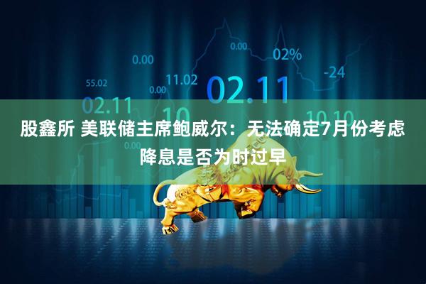 股鑫所 美联储主席鲍威尔：无法确定7月份考虑降息是否为时过早