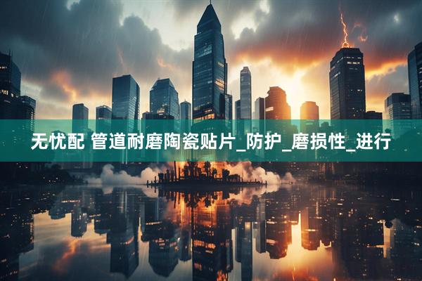 无忧配 管道耐磨陶瓷贴片_防护_磨损性_进行