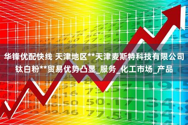 华锋优配快线 天津地区**天津麦斯特科技有限公司钛白粉**贸易优势凸显_服务_化工市场_产品