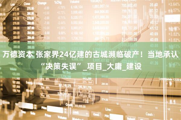 万德资本 张家界24亿建的古城濒临破产！当地承认“决策失误”_项目_大庸_建设