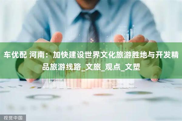 车优配 河南：加快建设世界文化旅游胜地与开发精品旅游线路_文旅_观点_文塑