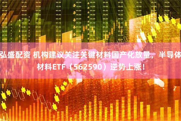 弘盛配资 机构建议关注关键材料国产化放量，半导体材料ETF（562590）逆势上涨！