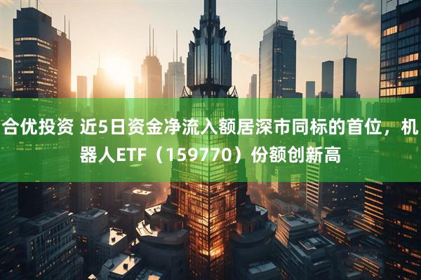 合优投资 近5日资金净流入额居深市同标的首位，机器人ETF（159770）份额创新高