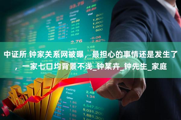 中证所 钟家关系网被曝，最担心的事情还是发生了，一家七口均背景不浅_钟某卉_钟先生_家庭