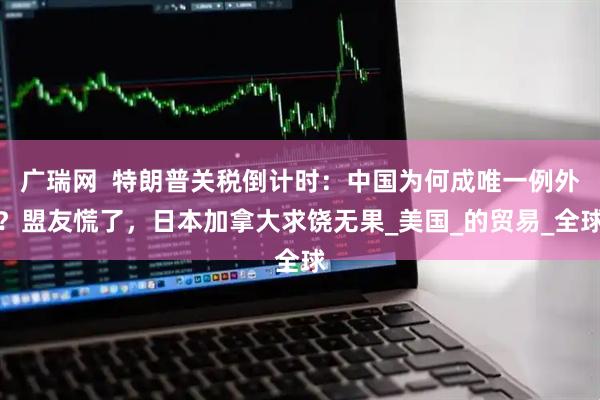 广瑞网  特朗普关税倒计时：中国为何成唯一例外？盟友慌了，日本加拿大求饶无果_美国_的贸易_全球