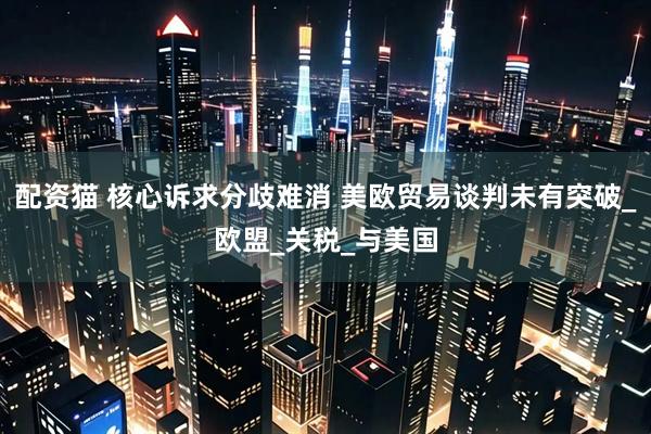 配资猫 核心诉求分歧难消 美欧贸易谈判未有突破_欧盟_关税_与美国