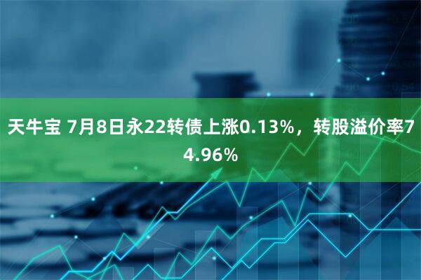 天牛宝 7月8日永22转债上涨0.13%，转股溢价率74.96%
