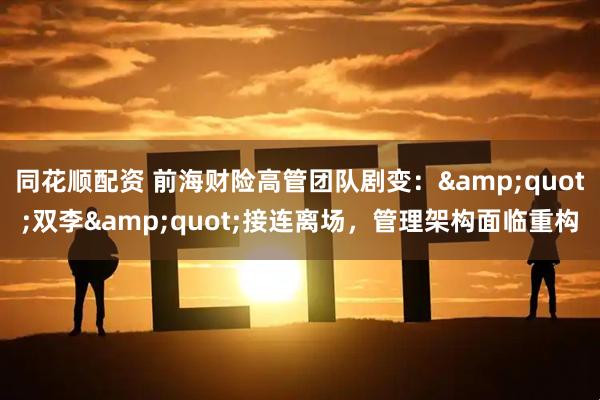 同花顺配资 前海财险高管团队剧变：&quot;双李&quot;接连离场，管理架构面临重构