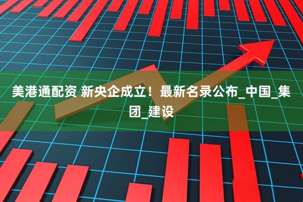 美港通配资 新央企成立！最新名录公布_中国_集团_建设