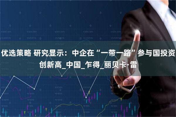 优选策略 研究显示：中企在“一带一路”参与国投资创新高_中国_乍得_丽贝卡·雷