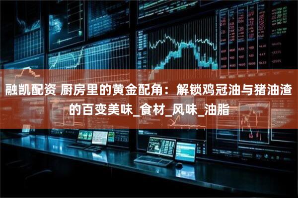 融凯配资 厨房里的黄金配角：解锁鸡冠油与猪油渣的百变美味_食材_风味_油脂