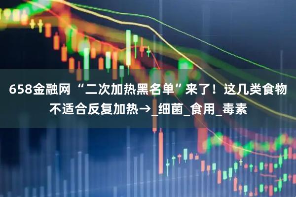 658金融网 “二次加热黑名单”来了！这几类食物不适合反复加热→_细菌_食用_毒素