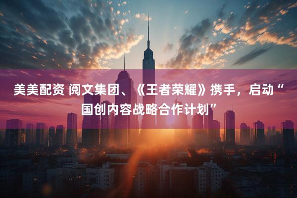 美美配资 阅文集团、《王者荣耀》携手，启动“国创内容战略合作计划”