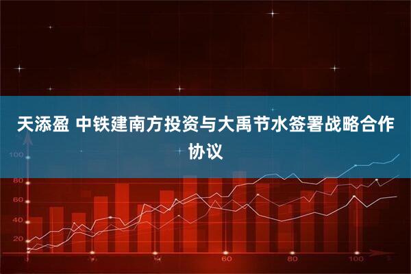 天添盈 中铁建南方投资与大禹节水签署战略合作协议