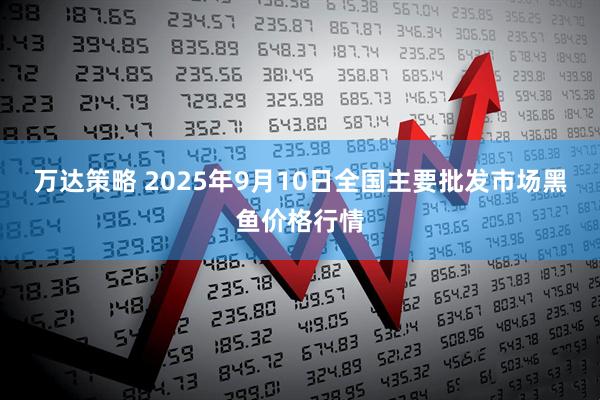 万达策略 2025年9月10日全国主要批发市场黑鱼价格行情