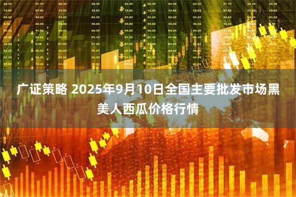 广证策略 2025年9月10日全国主要批发市场黑美人西瓜价格行情