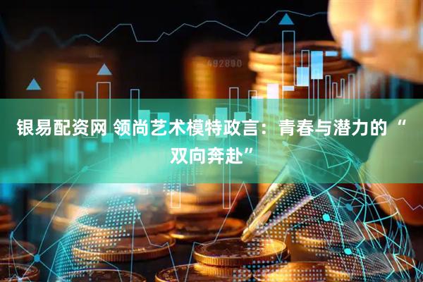 银易配资网 领尚艺术模特政言：青春与潜力的 “双向奔赴”