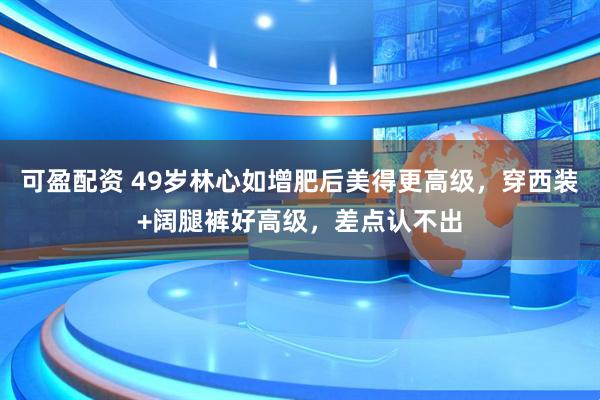 可盈配资 49岁林心如增肥后美得更高级，穿西装+阔腿裤好高级，差点认不出