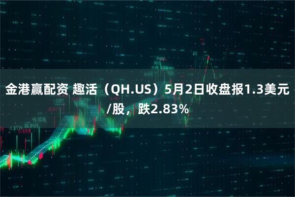 金港赢配资 趣活（QH.US）5月2日收盘报1.3美元/股，跌2.83%