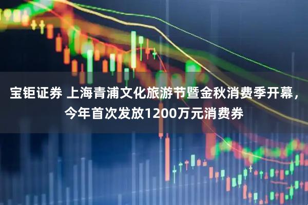 宝钜证券 上海青浦文化旅游节暨金秋消费季开幕，今年首次发放1200万元消费券