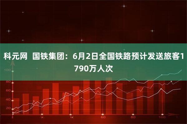 科元网  国铁集团：6月2日全国铁路预计发送旅客1790万人次