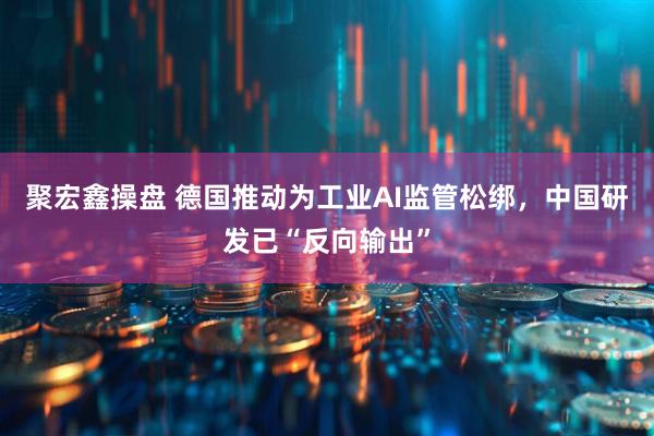 聚宏鑫操盘 德国推动为工业AI监管松绑，中国研发已“反向输出”