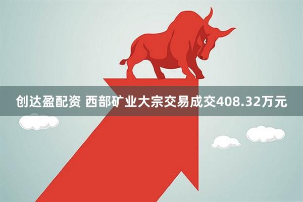 创达盈配资 西部矿业大宗交易成交408.32万元
