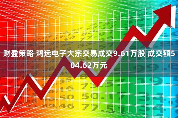 财盈策略 鸿远电子大宗交易成交9.61万股 成交额504.62万元